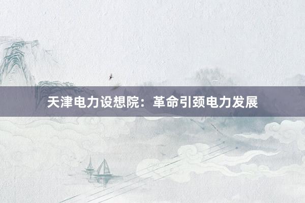 天津电力设想院：革命引颈电力发展