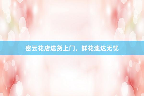 密云花店送货上门，鲜花速达无忧